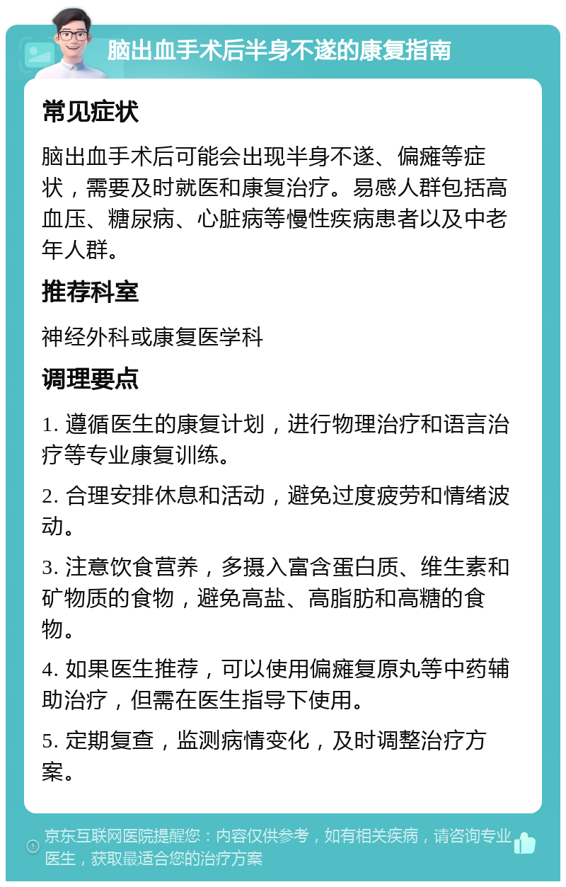 脑出血手术后半身不遂的康复指南 常见症状 脑出血手术后可能会出现半身不遂、偏瘫等症状，需要及时就医和康复治疗。易感人群包括高血压、糖尿病、心脏病等慢性疾病患者以及中老年人群。 推荐科室 神经外科或康复医学科 调理要点 1. 遵循医生的康复计划，进行物理治疗和语言治疗等专业康复训练。 2. 合理安排休息和活动，避免过度疲劳和情绪波动。 3. 注意饮食营养，多摄入富含蛋白质、维生素和矿物质的食物，避免高盐、高脂肪和高糖的食物。 4. 如果医生推荐，可以使用偏瘫复原丸等中药辅助治疗，但需在医生指导下使用。 5. 定期复查，监测病情变化，及时调整治疗方案。