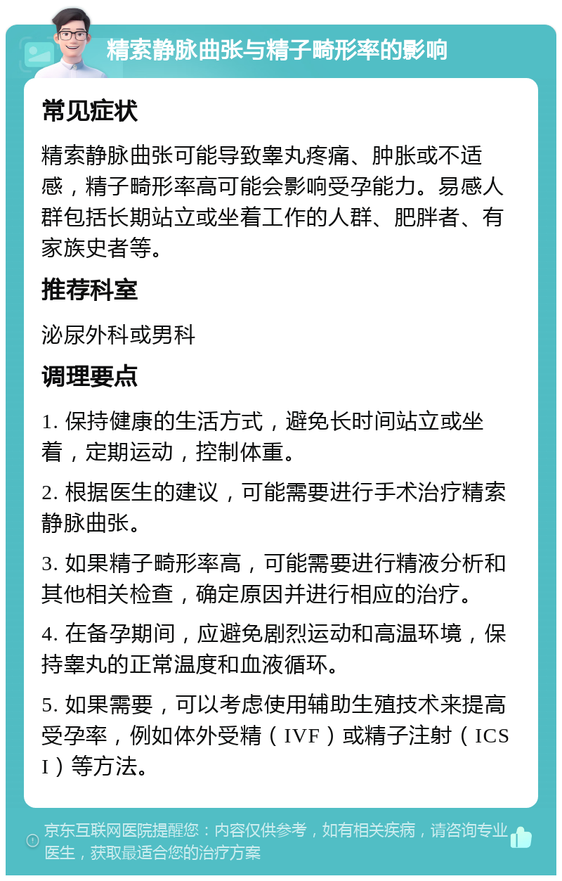 精索静脉曲张与精子畸形率的影响 常见症状 精索静脉曲张可能导致睾丸疼痛、肿胀或不适感，精子畸形率高可能会影响受孕能力。易感人群包括长期站立或坐着工作的人群、肥胖者、有家族史者等。 推荐科室 泌尿外科或男科 调理要点 1. 保持健康的生活方式，避免长时间站立或坐着，定期运动，控制体重。 2. 根据医生的建议，可能需要进行手术治疗精索静脉曲张。 3. 如果精子畸形率高，可能需要进行精液分析和其他相关检查，确定原因并进行相应的治疗。 4. 在备孕期间，应避免剧烈运动和高温环境，保持睾丸的正常温度和血液循环。 5. 如果需要，可以考虑使用辅助生殖技术来提高受孕率，例如体外受精（IVF）或精子注射（ICSI）等方法。