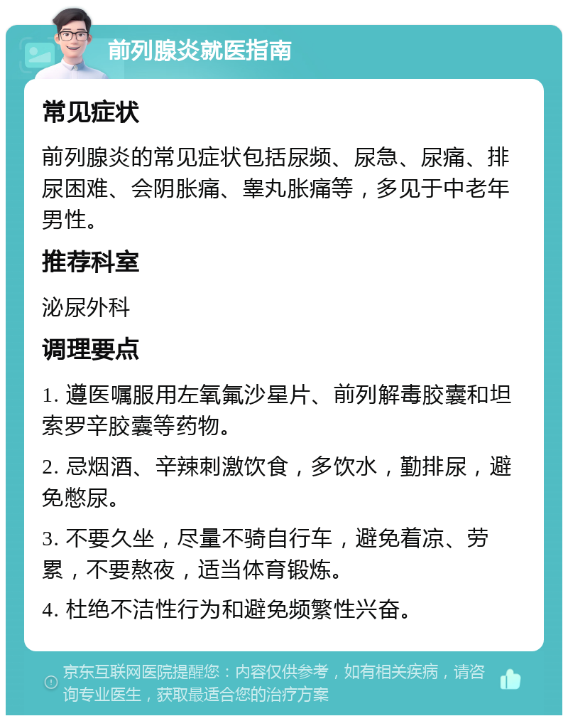 前列腺炎就医指南 常见症状 前列腺炎的常见症状包括尿频、尿急、尿痛、排尿困难、会阴胀痛、睾丸胀痛等，多见于中老年男性。 推荐科室 泌尿外科 调理要点 1. 遵医嘱服用左氧氟沙星片、前列解毒胶囊和坦索罗辛胶囊等药物。 2. 忌烟酒、辛辣刺激饮食，多饮水，勤排尿，避免憋尿。 3. 不要久坐，尽量不骑自行车，避免着凉、劳累，不要熬夜，适当体育锻炼。 4. 杜绝不洁性行为和避免频繁性兴奋。