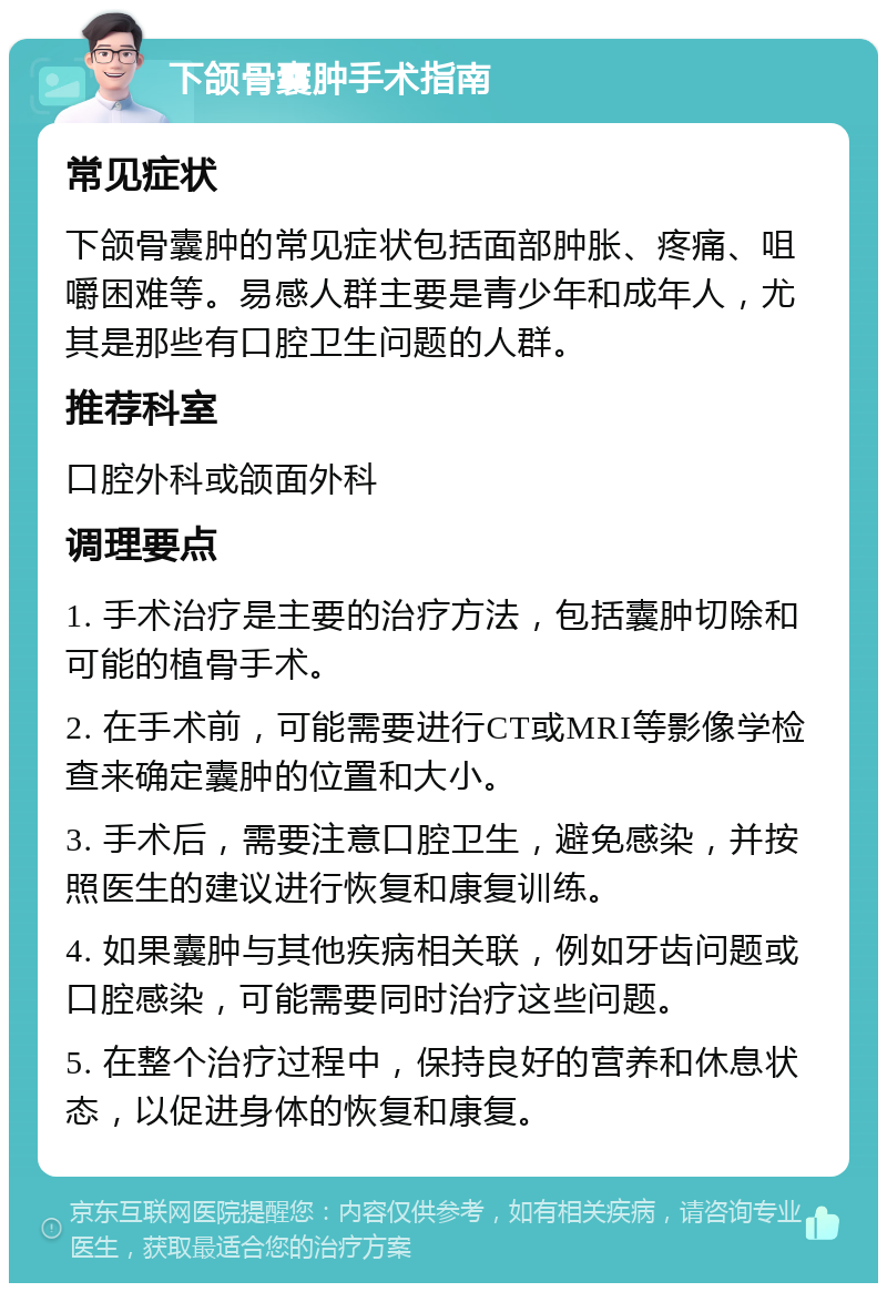 下颌骨囊肿手术指南 常见症状 下颌骨囊肿的常见症状包括面部肿胀、疼痛、咀嚼困难等。易感人群主要是青少年和成年人，尤其是那些有口腔卫生问题的人群。 推荐科室 口腔外科或颌面外科 调理要点 1. 手术治疗是主要的治疗方法，包括囊肿切除和可能的植骨手术。 2. 在手术前，可能需要进行CT或MRI等影像学检查来确定囊肿的位置和大小。 3. 手术后，需要注意口腔卫生，避免感染，并按照医生的建议进行恢复和康复训练。 4. 如果囊肿与其他疾病相关联，例如牙齿问题或口腔感染，可能需要同时治疗这些问题。 5. 在整个治疗过程中，保持良好的营养和休息状态，以促进身体的恢复和康复。