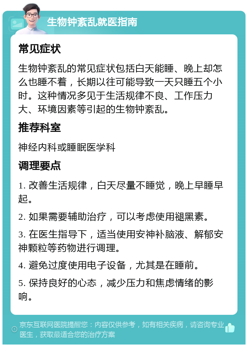 生物钟紊乱就医指南 常见症状 生物钟紊乱的常见症状包括白天能睡、晚上却怎么也睡不着，长期以往可能导致一天只睡五个小时。这种情况多见于生活规律不良、工作压力大、环境因素等引起的生物钟紊乱。 推荐科室 神经内科或睡眠医学科 调理要点 1. 改善生活规律，白天尽量不睡觉，晚上早睡早起。 2. 如果需要辅助治疗，可以考虑使用褪黑素。 3. 在医生指导下，适当使用安神补脑液、解郁安神颗粒等药物进行调理。 4. 避免过度使用电子设备，尤其是在睡前。 5. 保持良好的心态，减少压力和焦虑情绪的影响。