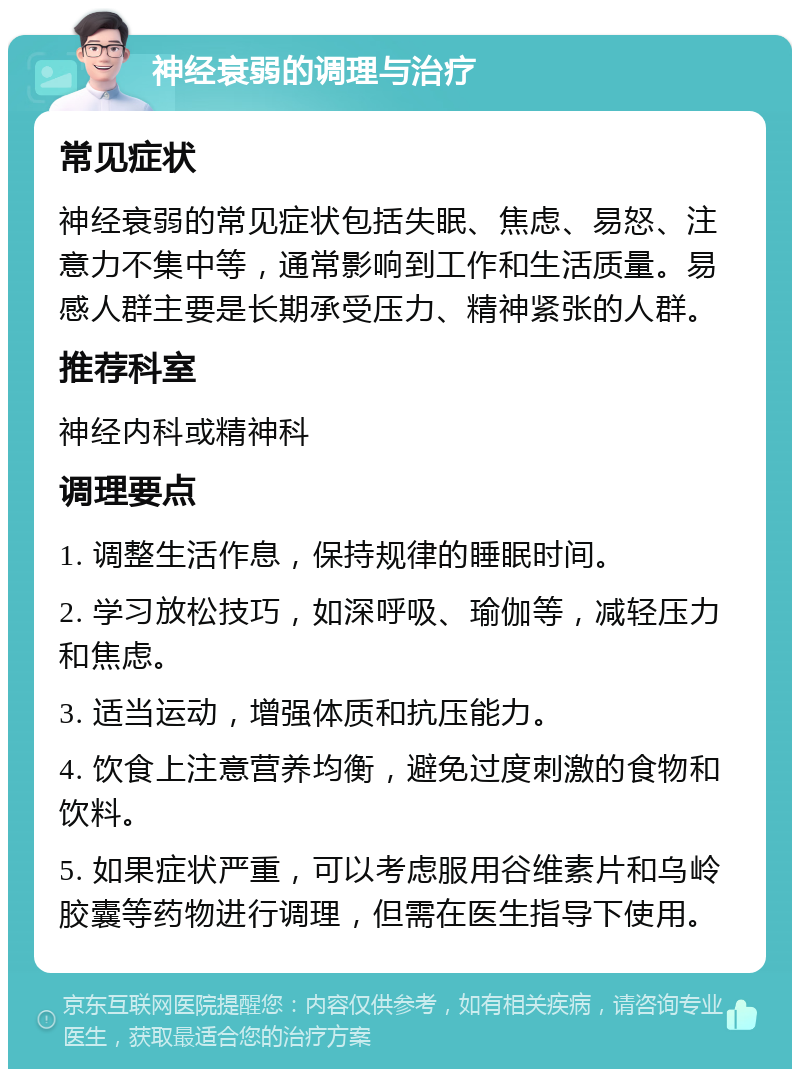 神经衰弱的调理与治疗 常见症状 神经衰弱的常见症状包括失眠、焦虑、易怒、注意力不集中等，通常影响到工作和生活质量。易感人群主要是长期承受压力、精神紧张的人群。 推荐科室 神经内科或精神科 调理要点 1. 调整生活作息，保持规律的睡眠时间。 2. 学习放松技巧，如深呼吸、瑜伽等，减轻压力和焦虑。 3. 适当运动，增强体质和抗压能力。 4. 饮食上注意营养均衡，避免过度刺激的食物和饮料。 5. 如果症状严重，可以考虑服用谷维素片和乌岭胶囊等药物进行调理，但需在医生指导下使用。