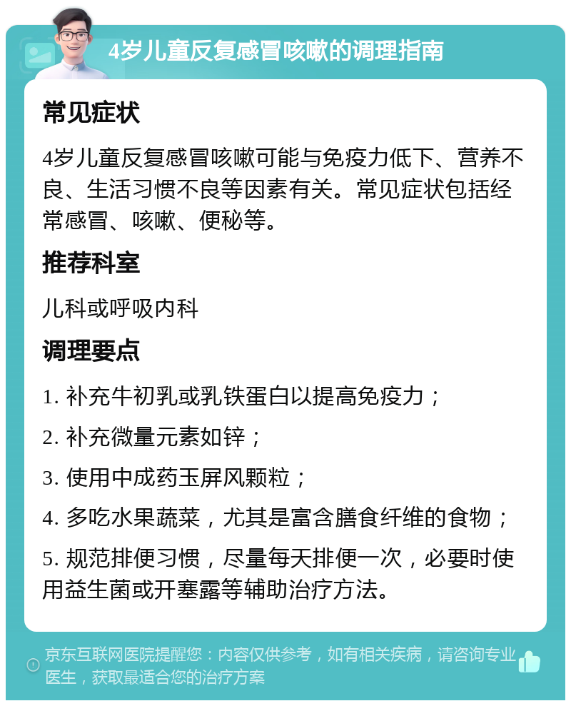 4岁儿童反复感冒咳嗽的调理指南 常见症状 4岁儿童反复感冒咳嗽可能与免疫力低下、营养不良、生活习惯不良等因素有关。常见症状包括经常感冒、咳嗽、便秘等。 推荐科室 儿科或呼吸内科 调理要点 1. 补充牛初乳或乳铁蛋白以提高免疫力； 2. 补充微量元素如锌； 3. 使用中成药玉屏风颗粒； 4. 多吃水果蔬菜，尤其是富含膳食纤维的食物； 5. 规范排便习惯，尽量每天排便一次，必要时使用益生菌或开塞露等辅助治疗方法。