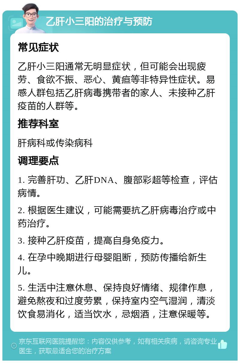 乙肝小三阳的治疗与预防 常见症状 乙肝小三阳通常无明显症状，但可能会出现疲劳、食欲不振、恶心、黄疸等非特异性症状。易感人群包括乙肝病毒携带者的家人、未接种乙肝疫苗的人群等。 推荐科室 肝病科或传染病科 调理要点 1. 完善肝功、乙肝DNA、腹部彩超等检查，评估病情。 2. 根据医生建议，可能需要抗乙肝病毒治疗或中药治疗。 3. 接种乙肝疫苗，提高自身免疫力。 4. 在孕中晚期进行母婴阻断，预防传播给新生儿。 5. 生活中注意休息、保持良好情绪、规律作息，避免熬夜和过度劳累，保持室内空气湿润，清淡饮食易消化，适当饮水，忌烟酒，注意保暖等。