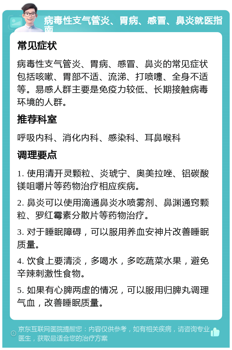 病毒性支气管炎、胃病、感冒、鼻炎就医指南 常见症状 病毒性支气管炎、胃病、感冒、鼻炎的常见症状包括咳嗽、胃部不适、流涕、打喷嚏、全身不适等。易感人群主要是免疫力较低、长期接触病毒环境的人群。 推荐科室 呼吸内科、消化内科、感染科、耳鼻喉科 调理要点 1. 使用清开灵颗粒、炎琥宁、奥美拉唑、铝碳酸镁咀嚼片等药物治疗相应疾病。 2. 鼻炎可以使用滴通鼻炎水喷雾剂、鼻渊通窍颗粒、罗红霉素分散片等药物治疗。 3. 对于睡眠障碍，可以服用养血安神片改善睡眠质量。 4. 饮食上要清淡，多喝水，多吃蔬菜水果，避免辛辣刺激性食物。 5. 如果有心脾两虚的情况，可以服用归脾丸调理气血，改善睡眠质量。