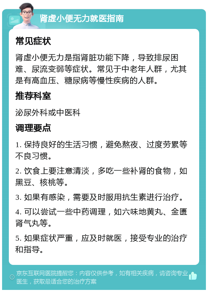 肾虚小便无力就医指南 常见症状 肾虚小便无力是指肾脏功能下降，导致排尿困难、尿流变弱等症状。常见于中老年人群，尤其是有高血压、糖尿病等慢性疾病的人群。 推荐科室 泌尿外科或中医科 调理要点 1. 保持良好的生活习惯，避免熬夜、过度劳累等不良习惯。 2. 饮食上要注意清淡，多吃一些补肾的食物，如黑豆、核桃等。 3. 如果有感染，需要及时服用抗生素进行治疗。 4. 可以尝试一些中药调理，如六味地黄丸、金匮肾气丸等。 5. 如果症状严重，应及时就医，接受专业的治疗和指导。