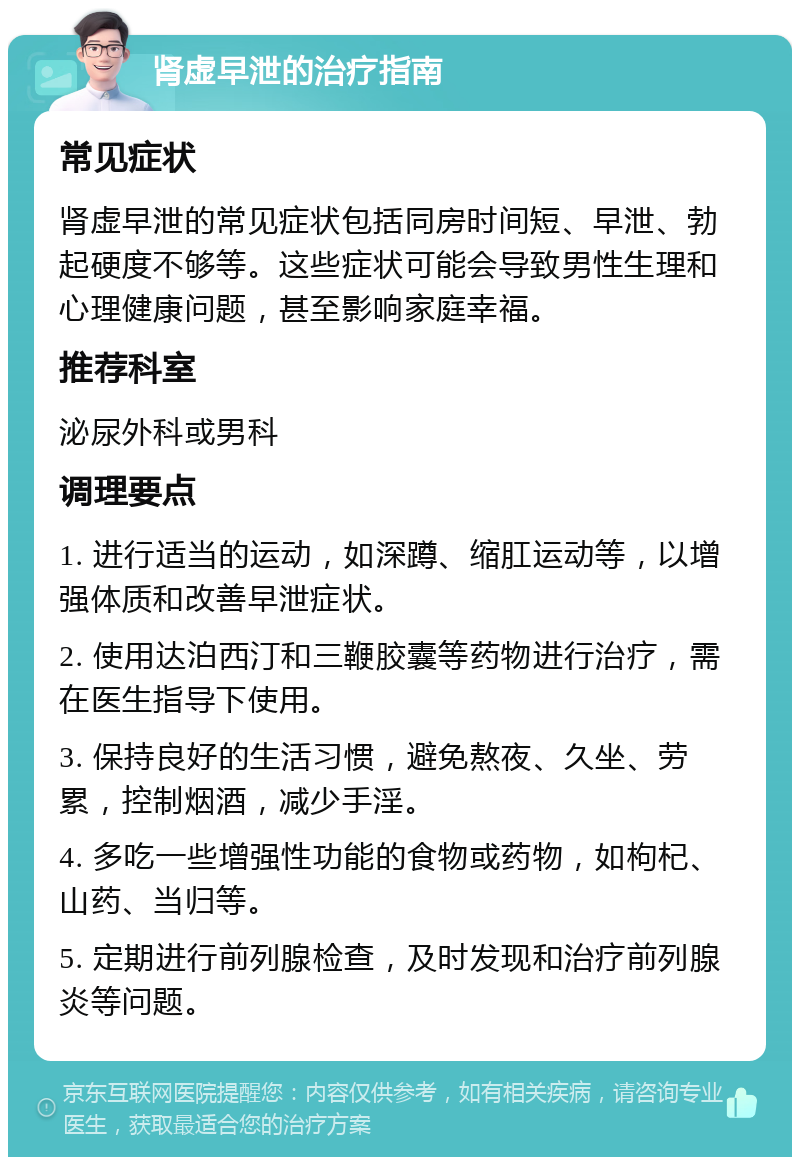 肾虚早泄的治疗指南 常见症状 肾虚早泄的常见症状包括同房时间短、早泄、勃起硬度不够等。这些症状可能会导致男性生理和心理健康问题，甚至影响家庭幸福。 推荐科室 泌尿外科或男科 调理要点 1. 进行适当的运动，如深蹲、缩肛运动等，以增强体质和改善早泄症状。 2. 使用达泊西汀和三鞭胶囊等药物进行治疗，需在医生指导下使用。 3. 保持良好的生活习惯，避免熬夜、久坐、劳累，控制烟酒，减少手淫。 4. 多吃一些增强性功能的食物或药物，如枸杞、山药、当归等。 5. 定期进行前列腺检查，及时发现和治疗前列腺炎等问题。