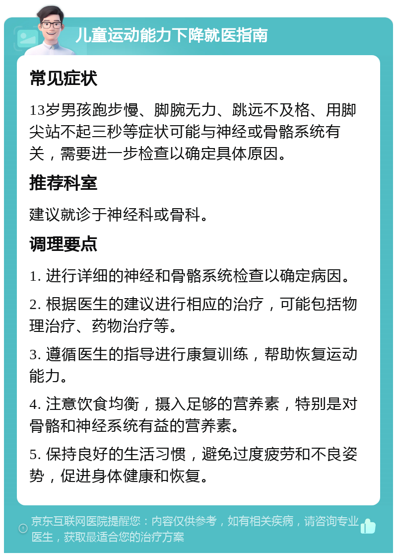 儿童运动能力下降就医指南 常见症状 13岁男孩跑步慢、脚腕无力、跳远不及格、用脚尖站不起三秒等症状可能与神经或骨骼系统有关，需要进一步检查以确定具体原因。 推荐科室 建议就诊于神经科或骨科。 调理要点 1. 进行详细的神经和骨骼系统检查以确定病因。 2. 根据医生的建议进行相应的治疗，可能包括物理治疗、药物治疗等。 3. 遵循医生的指导进行康复训练，帮助恢复运动能力。 4. 注意饮食均衡，摄入足够的营养素，特别是对骨骼和神经系统有益的营养素。 5. 保持良好的生活习惯，避免过度疲劳和不良姿势，促进身体健康和恢复。