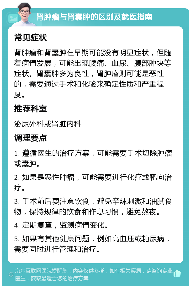 肾肿瘤与肾囊肿的区别及就医指南 常见症状 肾肿瘤和肾囊肿在早期可能没有明显症状，但随着病情发展，可能出现腰痛、血尿、腹部肿块等症状。肾囊肿多为良性，肾肿瘤则可能是恶性的，需要通过手术和化验来确定性质和严重程度。 推荐科室 泌尿外科或肾脏内科 调理要点 1. 遵循医生的治疗方案，可能需要手术切除肿瘤或囊肿。 2. 如果是恶性肿瘤，可能需要进行化疗或靶向治疗。 3. 手术前后要注意饮食，避免辛辣刺激和油腻食物，保持规律的饮食和作息习惯，避免熬夜。 4. 定期复查，监测病情变化。 5. 如果有其他健康问题，例如高血压或糖尿病，需要同时进行管理和治疗。