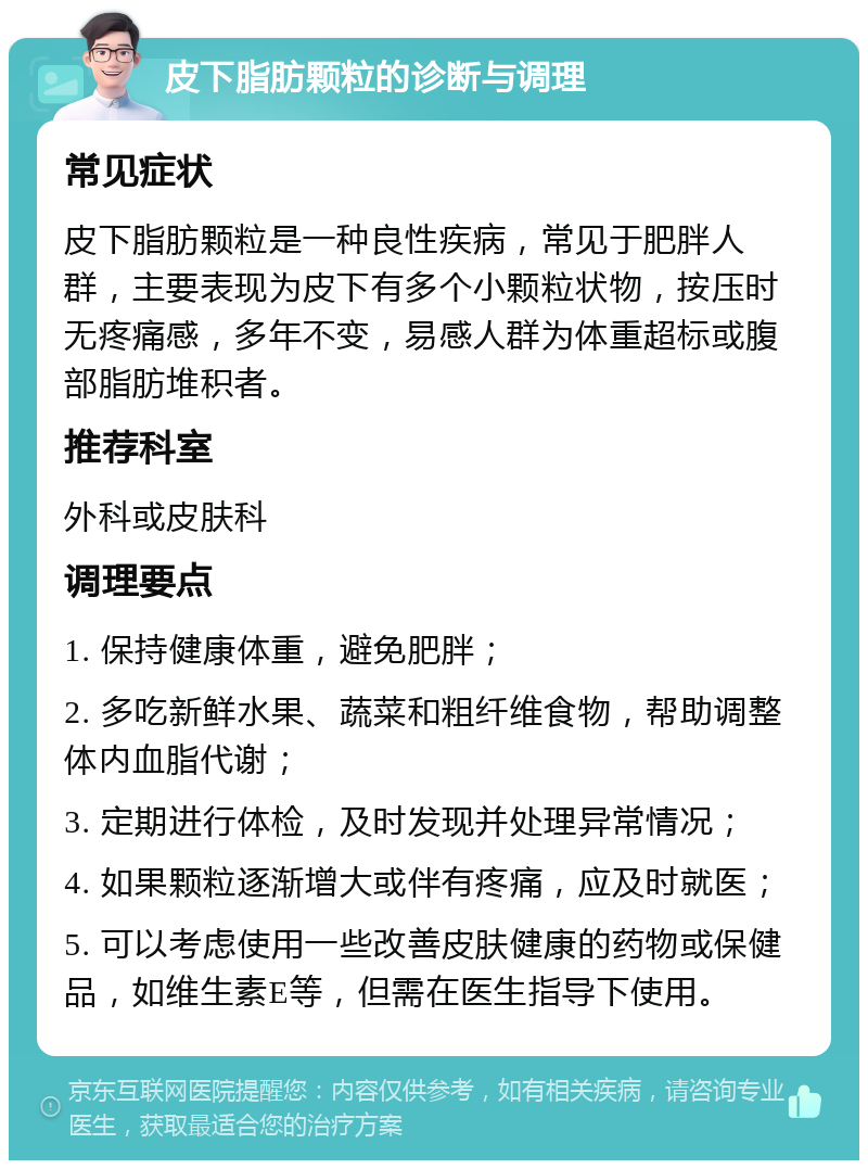 皮下脂肪颗粒的诊断与调理 常见症状 皮下脂肪颗粒是一种良性疾病，常见于肥胖人群，主要表现为皮下有多个小颗粒状物，按压时无疼痛感，多年不变，易感人群为体重超标或腹部脂肪堆积者。 推荐科室 外科或皮肤科 调理要点 1. 保持健康体重，避免肥胖； 2. 多吃新鲜水果、蔬菜和粗纤维食物，帮助调整体内血脂代谢； 3. 定期进行体检，及时发现并处理异常情况； 4. 如果颗粒逐渐增大或伴有疼痛，应及时就医； 5. 可以考虑使用一些改善皮肤健康的药物或保健品，如维生素E等，但需在医生指导下使用。