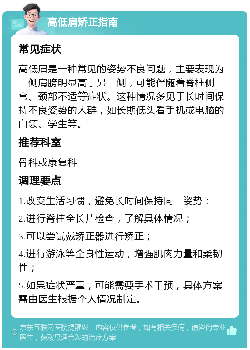 高低肩矫正指南 常见症状 高低肩是一种常见的姿势不良问题，主要表现为一侧肩膀明显高于另一侧，可能伴随着脊柱侧弯、颈部不适等症状。这种情况多见于长时间保持不良姿势的人群，如长期低头看手机或电脑的白领、学生等。 推荐科室 骨科或康复科 调理要点 1.改变生活习惯，避免长时间保持同一姿势； 2.进行脊柱全长片检查，了解具体情况； 3.可以尝试戴矫正器进行矫正； 4.进行游泳等全身性运动，增强肌肉力量和柔韧性； 5.如果症状严重，可能需要手术干预，具体方案需由医生根据个人情况制定。