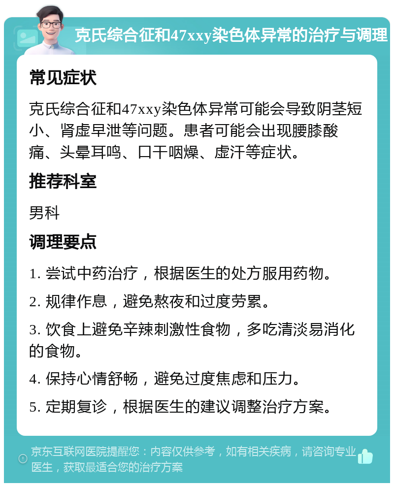 克氏综合征和47xxy染色体异常的治疗与调理 常见症状 克氏综合征和47xxy染色体异常可能会导致阴茎短小、肾虚早泄等问题。患者可能会出现腰膝酸痛、头晕耳鸣、口干咽燥、虚汗等症状。 推荐科室 男科 调理要点 1. 尝试中药治疗，根据医生的处方服用药物。 2. 规律作息，避免熬夜和过度劳累。 3. 饮食上避免辛辣刺激性食物，多吃清淡易消化的食物。 4. 保持心情舒畅，避免过度焦虑和压力。 5. 定期复诊，根据医生的建议调整治疗方案。