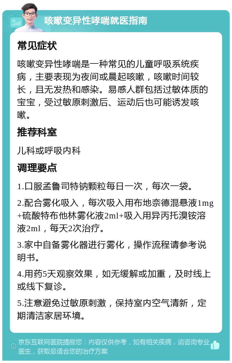 咳嗽变异性哮喘就医指南 常见症状 咳嗽变异性哮喘是一种常见的儿童呼吸系统疾病，主要表现为夜间或晨起咳嗽，咳嗽时间较长，且无发热和感染。易感人群包括过敏体质的宝宝，受过敏原刺激后、运动后也可能诱发咳嗽。 推荐科室 儿科或呼吸内科 调理要点 1.口服孟鲁司特钠颗粒每日一次，每次一袋。 2.配合雾化吸入，每次吸入用布地奈德混悬液1mg+硫酸特布他林雾化液2ml+吸入用异丙托溴铵溶液2ml，每天2次治疗。 3.家中自备雾化器进行雾化，操作流程请参考说明书。 4.用药5天观察效果，如无缓解或加重，及时线上或线下复诊。 5.注意避免过敏原刺激，保持室内空气清新，定期清洁家居环境。