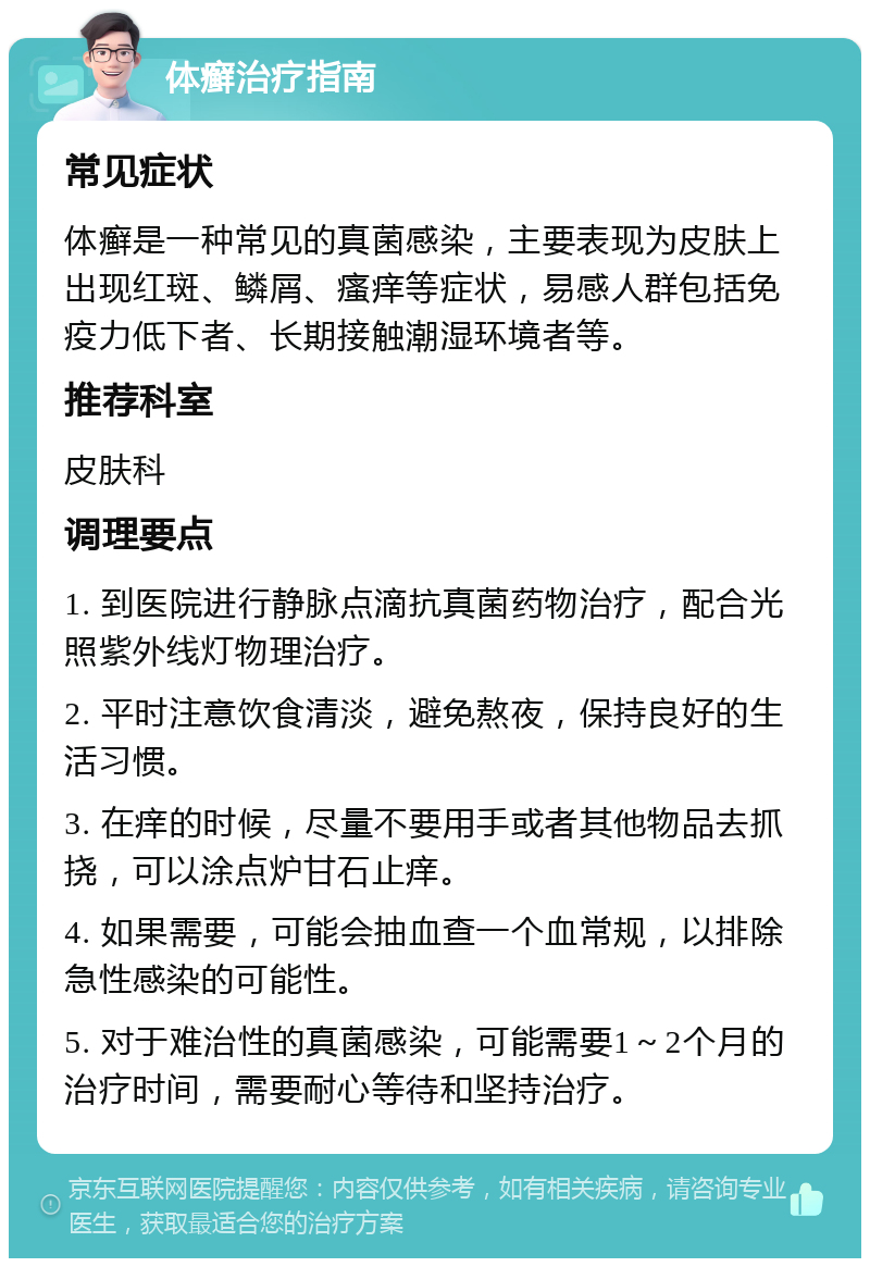 体癣治疗指南 常见症状 体癣是一种常见的真菌感染，主要表现为皮肤上出现红斑、鳞屑、瘙痒等症状，易感人群包括免疫力低下者、长期接触潮湿环境者等。 推荐科室 皮肤科 调理要点 1. 到医院进行静脉点滴抗真菌药物治疗，配合光照紫外线灯物理治疗。 2. 平时注意饮食清淡，避免熬夜，保持良好的生活习惯。 3. 在痒的时候，尽量不要用手或者其他物品去抓挠，可以涂点炉甘石止痒。 4. 如果需要，可能会抽血查一个血常规，以排除急性感染的可能性。 5. 对于难治性的真菌感染，可能需要1～2个月的治疗时间，需要耐心等待和坚持治疗。