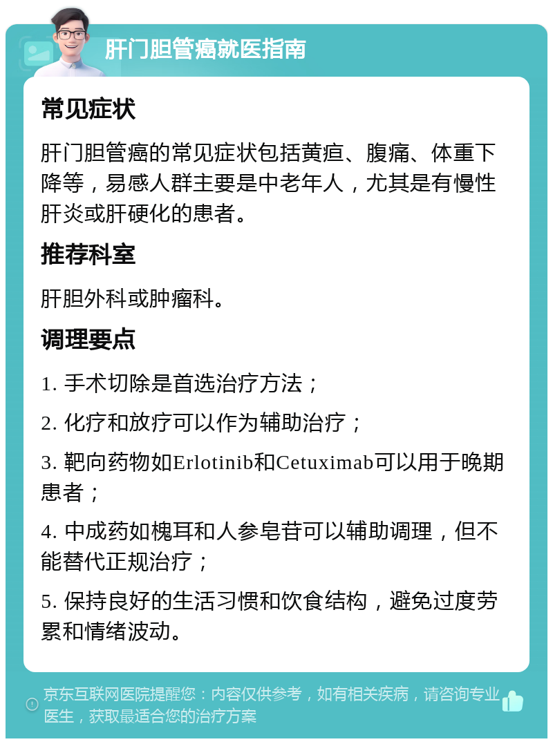 肝门胆管癌就医指南 常见症状 肝门胆管癌的常见症状包括黄疸、腹痛、体重下降等，易感人群主要是中老年人，尤其是有慢性肝炎或肝硬化的患者。 推荐科室 肝胆外科或肿瘤科。 调理要点 1. 手术切除是首选治疗方法； 2. 化疗和放疗可以作为辅助治疗； 3. 靶向药物如Erlotinib和Cetuximab可以用于晚期患者； 4. 中成药如槐耳和人参皂苷可以辅助调理，但不能替代正规治疗； 5. 保持良好的生活习惯和饮食结构，避免过度劳累和情绪波动。