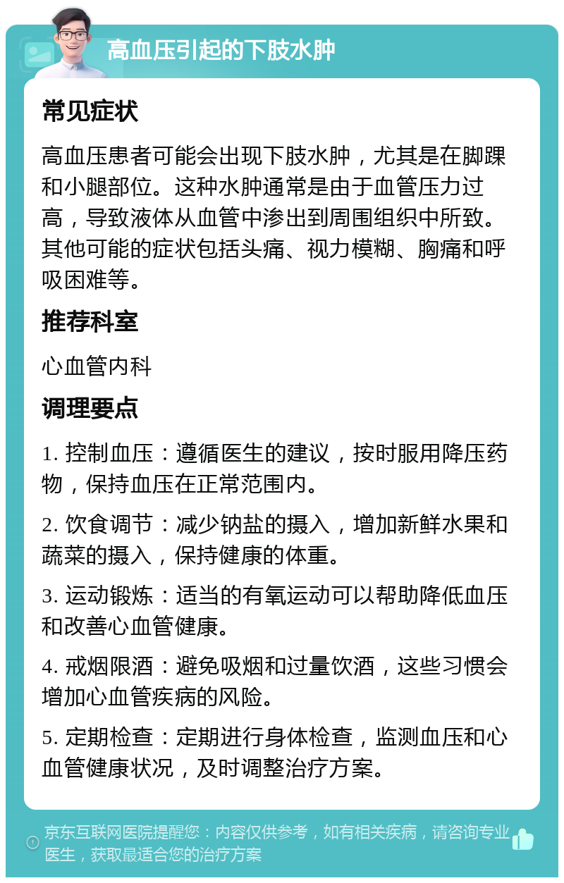 高血压引起的下肢水肿 常见症状 高血压患者可能会出现下肢水肿，尤其是在脚踝和小腿部位。这种水肿通常是由于血管压力过高，导致液体从血管中渗出到周围组织中所致。其他可能的症状包括头痛、视力模糊、胸痛和呼吸困难等。 推荐科室 心血管内科 调理要点 1. 控制血压：遵循医生的建议，按时服用降压药物，保持血压在正常范围内。 2. 饮食调节：减少钠盐的摄入，增加新鲜水果和蔬菜的摄入，保持健康的体重。 3. 运动锻炼：适当的有氧运动可以帮助降低血压和改善心血管健康。 4. 戒烟限酒：避免吸烟和过量饮酒，这些习惯会增加心血管疾病的风险。 5. 定期检查：定期进行身体检查，监测血压和心血管健康状况，及时调整治疗方案。