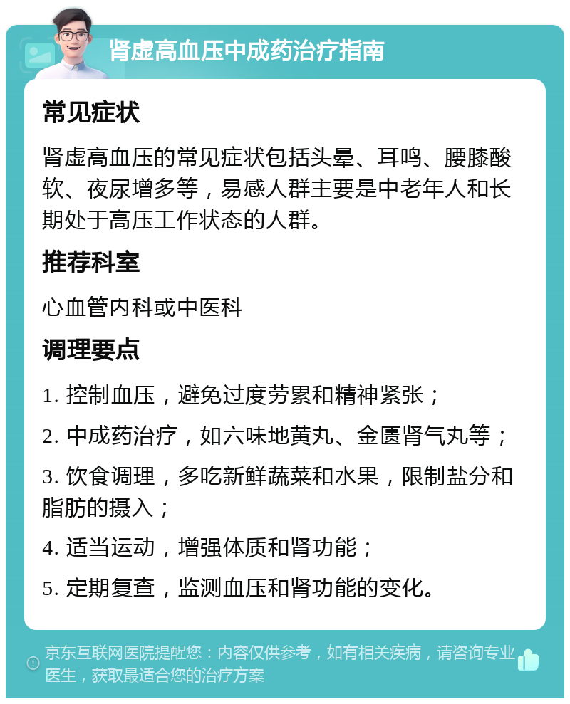 肾虚高血压中成药治疗指南 常见症状 肾虚高血压的常见症状包括头晕、耳鸣、腰膝酸软、夜尿增多等，易感人群主要是中老年人和长期处于高压工作状态的人群。 推荐科室 心血管内科或中医科 调理要点 1. 控制血压，避免过度劳累和精神紧张； 2. 中成药治疗，如六味地黄丸、金匮肾气丸等； 3. 饮食调理，多吃新鲜蔬菜和水果，限制盐分和脂肪的摄入； 4. 适当运动，增强体质和肾功能； 5. 定期复查，监测血压和肾功能的变化。