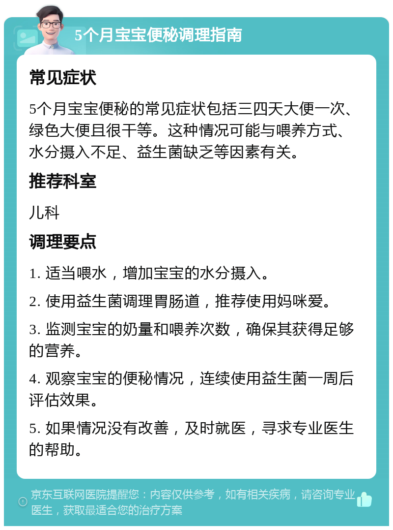 5个月宝宝便秘调理指南 常见症状 5个月宝宝便秘的常见症状包括三四天大便一次、绿色大便且很干等。这种情况可能与喂养方式、水分摄入不足、益生菌缺乏等因素有关。 推荐科室 儿科 调理要点 1. 适当喂水，增加宝宝的水分摄入。 2. 使用益生菌调理胃肠道，推荐使用妈咪爱。 3. 监测宝宝的奶量和喂养次数，确保其获得足够的营养。 4. 观察宝宝的便秘情况，连续使用益生菌一周后评估效果。 5. 如果情况没有改善，及时就医，寻求专业医生的帮助。