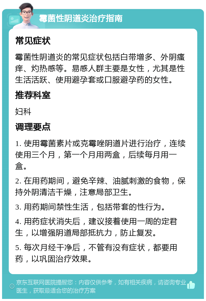 霉菌性阴道炎治疗指南 常见症状 霉菌性阴道炎的常见症状包括白带增多、外阴瘙痒、灼热感等。易感人群主要是女性，尤其是性生活活跃、使用避孕套或口服避孕药的女性。 推荐科室 妇科 调理要点 1. 使用霉菌素片或克霉唑阴道片进行治疗，连续使用三个月，第一个月用两盒，后续每月用一盒。 2. 在用药期间，避免辛辣、油腻刺激的食物，保持外阴清洁干燥，注意局部卫生。 3. 用药期间禁性生活，包括带套的性行为。 4. 用药症状消失后，建议接着使用一周的定君生，以增强阴道局部抵抗力，防止复发。 5. 每次月经干净后，不管有没有症状，都要用药，以巩固治疗效果。