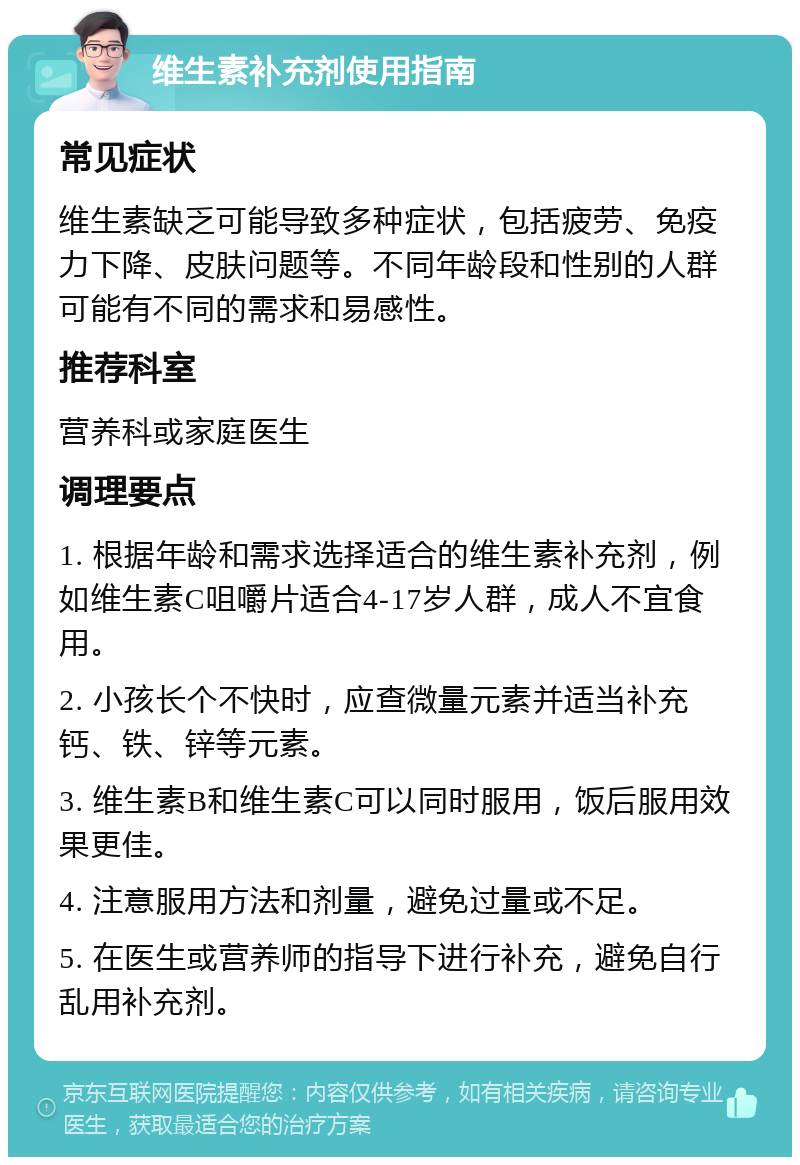 维生素补充剂使用指南 常见症状 维生素缺乏可能导致多种症状，包括疲劳、免疫力下降、皮肤问题等。不同年龄段和性别的人群可能有不同的需求和易感性。 推荐科室 营养科或家庭医生 调理要点 1. 根据年龄和需求选择适合的维生素补充剂，例如维生素C咀嚼片适合4-17岁人群，成人不宜食用。 2. 小孩长个不快时，应查微量元素并适当补充钙、铁、锌等元素。 3. 维生素B和维生素C可以同时服用，饭后服用效果更佳。 4. 注意服用方法和剂量，避免过量或不足。 5. 在医生或营养师的指导下进行补充，避免自行乱用补充剂。