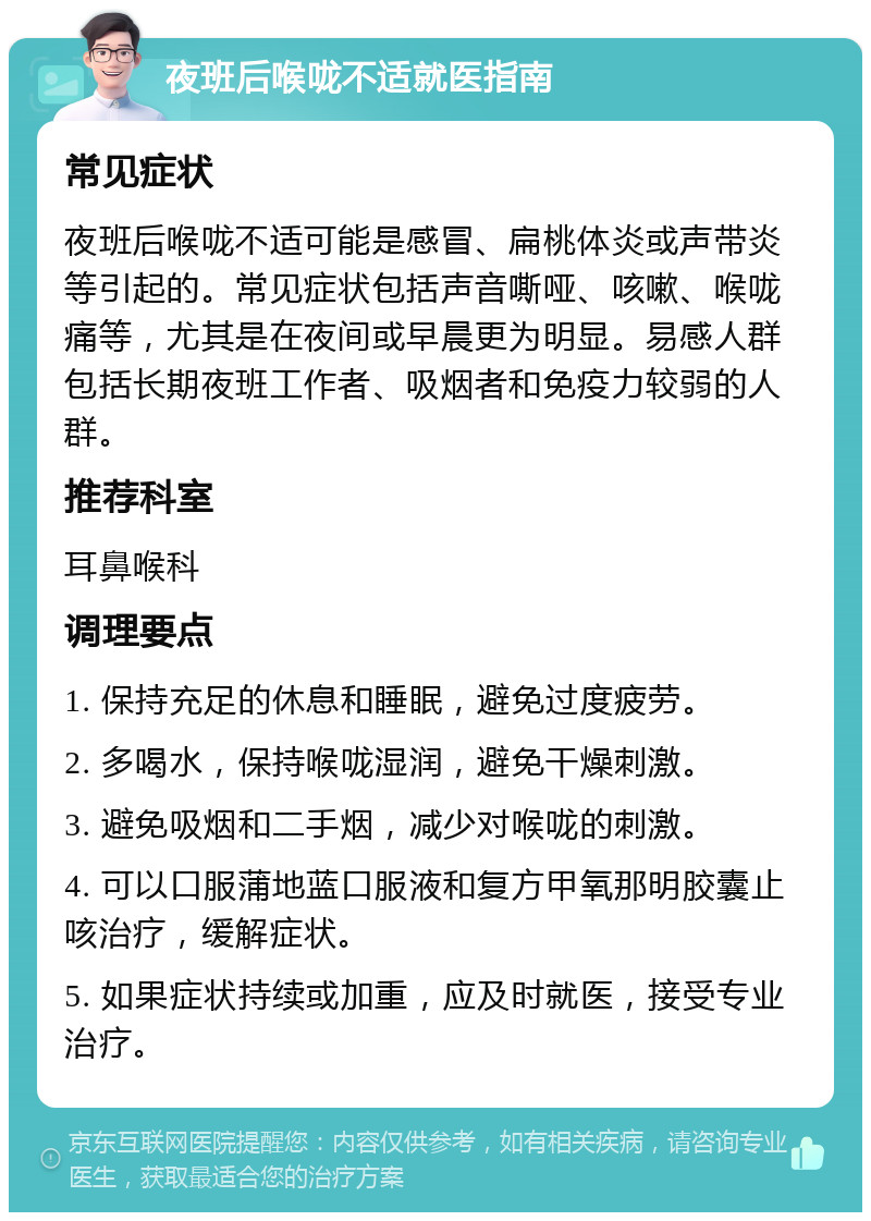 夜班后喉咙不适就医指南 常见症状 夜班后喉咙不适可能是感冒、扁桃体炎或声带炎等引起的。常见症状包括声音嘶哑、咳嗽、喉咙痛等，尤其是在夜间或早晨更为明显。易感人群包括长期夜班工作者、吸烟者和免疫力较弱的人群。 推荐科室 耳鼻喉科 调理要点 1. 保持充足的休息和睡眠，避免过度疲劳。 2. 多喝水，保持喉咙湿润，避免干燥刺激。 3. 避免吸烟和二手烟，减少对喉咙的刺激。 4. 可以口服蒲地蓝口服液和复方甲氧那明胶囊止咳治疗，缓解症状。 5. 如果症状持续或加重，应及时就医，接受专业治疗。