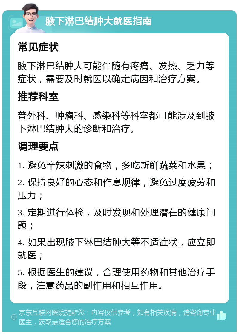 腋下淋巴结肿大就医指南 常见症状 腋下淋巴结肿大可能伴随有疼痛、发热、乏力等症状，需要及时就医以确定病因和治疗方案。 推荐科室 普外科、肿瘤科、感染科等科室都可能涉及到腋下淋巴结肿大的诊断和治疗。 调理要点 1. 避免辛辣刺激的食物，多吃新鲜蔬菜和水果； 2. 保持良好的心态和作息规律，避免过度疲劳和压力； 3. 定期进行体检，及时发现和处理潜在的健康问题； 4. 如果出现腋下淋巴结肿大等不适症状，应立即就医； 5. 根据医生的建议，合理使用药物和其他治疗手段，注意药品的副作用和相互作用。