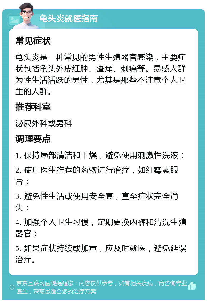 龟头炎就医指南 常见症状 龟头炎是一种常见的男性生殖器官感染，主要症状包括龟头外皮红肿、瘙痒、刺痛等。易感人群为性生活活跃的男性，尤其是那些不注意个人卫生的人群。 推荐科室 泌尿外科或男科 调理要点 1. 保持局部清洁和干燥，避免使用刺激性洗液； 2. 使用医生推荐的药物进行治疗，如红霉素眼膏； 3. 避免性生活或使用安全套，直至症状完全消失； 4. 加强个人卫生习惯，定期更换内裤和清洗生殖器官； 5. 如果症状持续或加重，应及时就医，避免延误治疗。