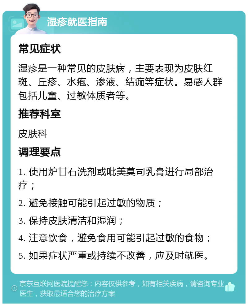 湿疹就医指南 常见症状 湿疹是一种常见的皮肤病，主要表现为皮肤红斑、丘疹、水疱、渗液、结痂等症状。易感人群包括儿童、过敏体质者等。 推荐科室 皮肤科 调理要点 1. 使用炉甘石洗剂或吡美莫司乳膏进行局部治疗； 2. 避免接触可能引起过敏的物质； 3. 保持皮肤清洁和湿润； 4. 注意饮食，避免食用可能引起过敏的食物； 5. 如果症状严重或持续不改善，应及时就医。