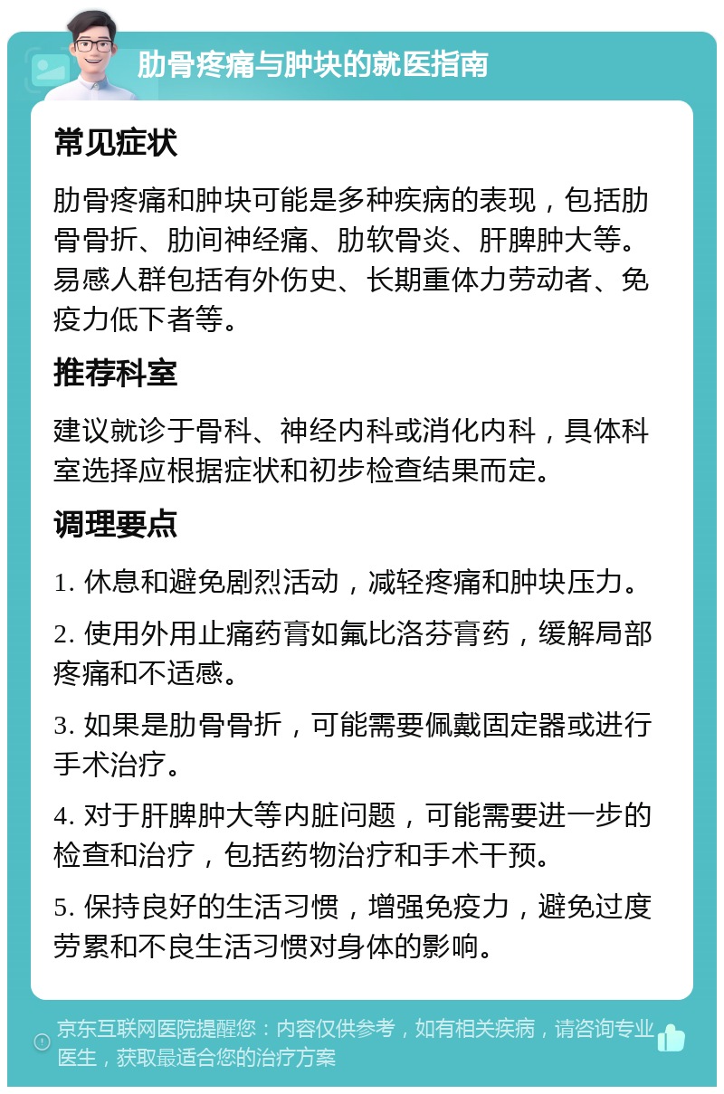 肋骨疼痛与肿块的就医指南 常见症状 肋骨疼痛和肿块可能是多种疾病的表现，包括肋骨骨折、肋间神经痛、肋软骨炎、肝脾肿大等。易感人群包括有外伤史、长期重体力劳动者、免疫力低下者等。 推荐科室 建议就诊于骨科、神经内科或消化内科，具体科室选择应根据症状和初步检查结果而定。 调理要点 1. 休息和避免剧烈活动，减轻疼痛和肿块压力。 2. 使用外用止痛药膏如氟比洛芬膏药，缓解局部疼痛和不适感。 3. 如果是肋骨骨折，可能需要佩戴固定器或进行手术治疗。 4. 对于肝脾肿大等内脏问题，可能需要进一步的检查和治疗，包括药物治疗和手术干预。 5. 保持良好的生活习惯，增强免疫力，避免过度劳累和不良生活习惯对身体的影响。