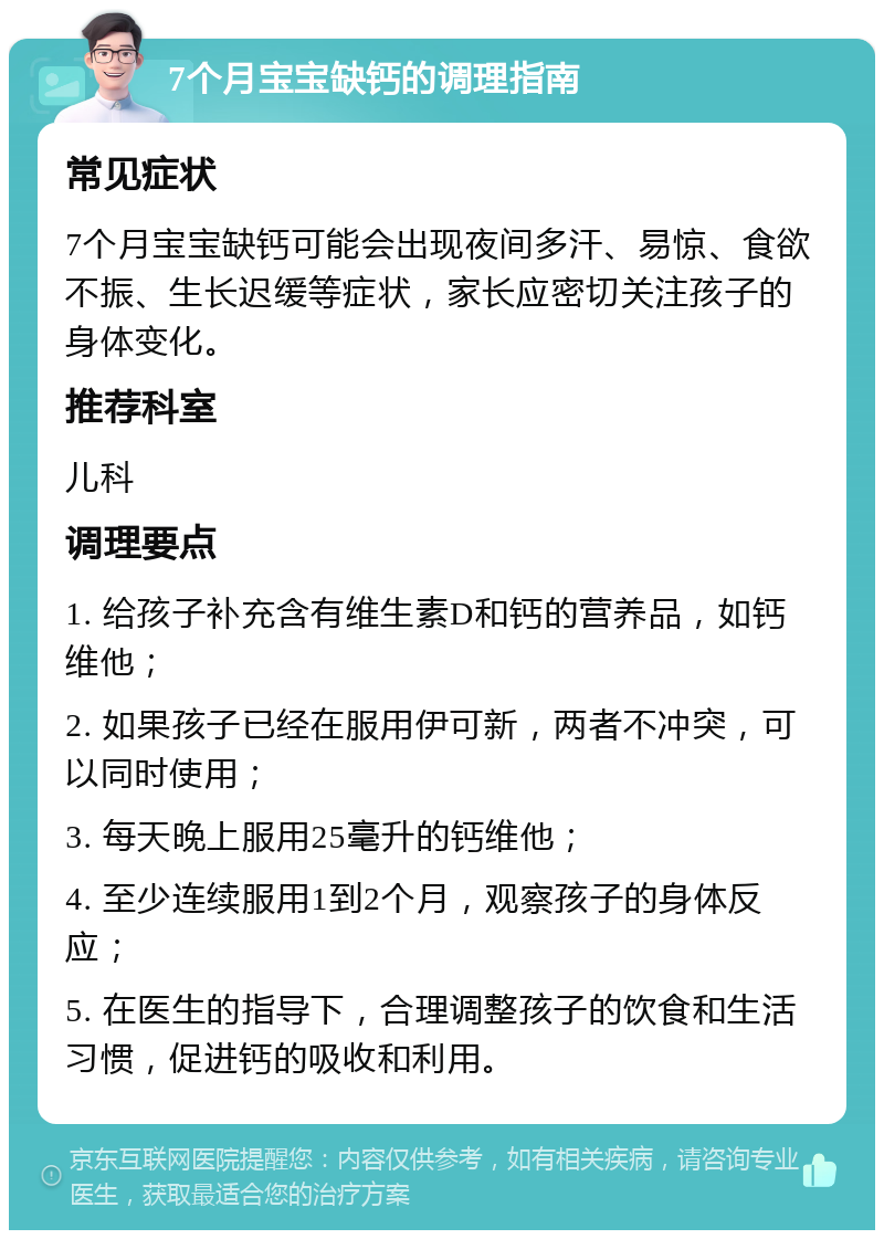 7个月宝宝缺钙的调理指南 常见症状 7个月宝宝缺钙可能会出现夜间多汗、易惊、食欲不振、生长迟缓等症状，家长应密切关注孩子的身体变化。 推荐科室 儿科 调理要点 1. 给孩子补充含有维生素D和钙的营养品，如钙维他； 2. 如果孩子已经在服用伊可新，两者不冲突，可以同时使用； 3. 每天晚上服用25毫升的钙维他； 4. 至少连续服用1到2个月，观察孩子的身体反应； 5. 在医生的指导下，合理调整孩子的饮食和生活习惯，促进钙的吸收和利用。