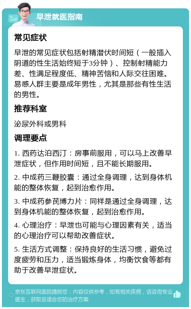 早泄就医指南 常见症状 早泄的常见症状包括射精潜伏时间短（一般插入阴道的性生活始终短于3分钟）、控制射精能力差、性满足程度低、精神苦恼和人际交往困难。易感人群主要是成年男性，尤其是那些有性生活的男性。 推荐科室 泌尿外科或男科 调理要点 1. 西药达泊西汀：房事前服用，可以马上改善早泄症状，但作用时间短，且不能长期服用。 2. 中成药三鞭胶囊：通过全身调理，达到身体机能的整体恢复，起到治愈作用。 3. 中成药参芪博力片：同样是通过全身调理，达到身体机能的整体恢复，起到治愈作用。 4. 心理治疗：早泄也可能与心理因素有关，适当的心理治疗可以帮助改善症状。 5. 生活方式调整：保持良好的生活习惯，避免过度疲劳和压力，适当锻炼身体，均衡饮食等都有助于改善早泄症状。