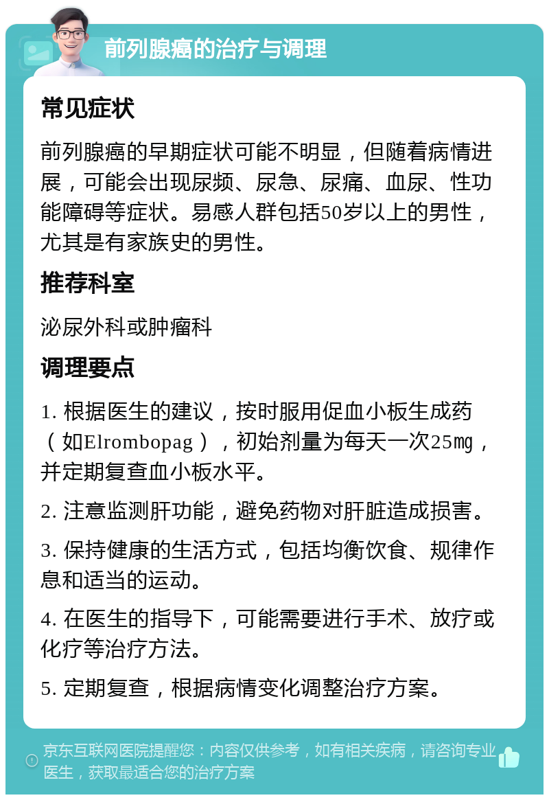 前列腺癌的治疗与调理 常见症状 前列腺癌的早期症状可能不明显，但随着病情进展，可能会出现尿频、尿急、尿痛、血尿、性功能障碍等症状。易感人群包括50岁以上的男性，尤其是有家族史的男性。 推荐科室 泌尿外科或肿瘤科 调理要点 1. 根据医生的建议，按时服用促血小板生成药（如Elrombopag），初始剂量为每天一次25㎎，并定期复查血小板水平。 2. 注意监测肝功能，避免药物对肝脏造成损害。 3. 保持健康的生活方式，包括均衡饮食、规律作息和适当的运动。 4. 在医生的指导下，可能需要进行手术、放疗或化疗等治疗方法。 5. 定期复查，根据病情变化调整治疗方案。