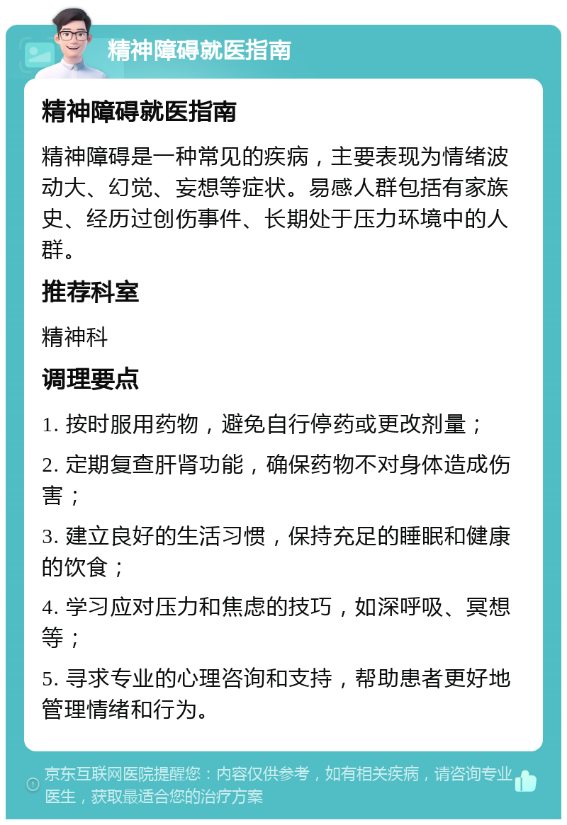 精神障碍就医指南 精神障碍就医指南 精神障碍是一种常见的疾病，主要表现为情绪波动大、幻觉、妄想等症状。易感人群包括有家族史、经历过创伤事件、长期处于压力环境中的人群。 推荐科室 精神科 调理要点 1. 按时服用药物，避免自行停药或更改剂量； 2. 定期复查肝肾功能，确保药物不对身体造成伤害； 3. 建立良好的生活习惯，保持充足的睡眠和健康的饮食； 4. 学习应对压力和焦虑的技巧，如深呼吸、冥想等； 5. 寻求专业的心理咨询和支持，帮助患者更好地管理情绪和行为。