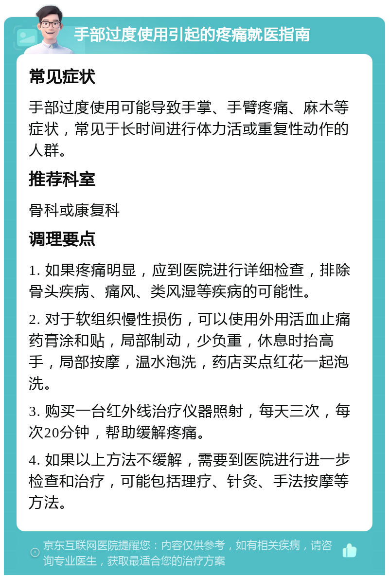 手部过度使用引起的疼痛就医指南 常见症状 手部过度使用可能导致手掌、手臂疼痛、麻木等症状，常见于长时间进行体力活或重复性动作的人群。 推荐科室 骨科或康复科 调理要点 1. 如果疼痛明显，应到医院进行详细检查，排除骨头疾病、痛风、类风湿等疾病的可能性。 2. 对于软组织慢性损伤，可以使用外用活血止痛药膏涂和贴，局部制动，少负重，休息时抬高手，局部按摩，温水泡洗，药店买点红花一起泡洗。 3. 购买一台红外线治疗仪器照射，每天三次，每次20分钟，帮助缓解疼痛。 4. 如果以上方法不缓解，需要到医院进行进一步检查和治疗，可能包括理疗、针灸、手法按摩等方法。