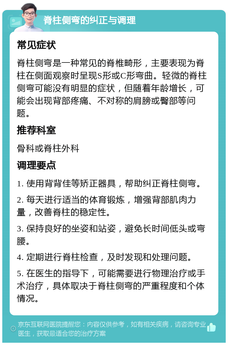 脊柱侧弯的纠正与调理 常见症状 脊柱侧弯是一种常见的脊椎畸形，主要表现为脊柱在侧面观察时呈现S形或C形弯曲。轻微的脊柱侧弯可能没有明显的症状，但随着年龄增长，可能会出现背部疼痛、不对称的肩膀或臀部等问题。 推荐科室 骨科或脊柱外科 调理要点 1. 使用背背佳等矫正器具，帮助纠正脊柱侧弯。 2. 每天进行适当的体育锻炼，增强背部肌肉力量，改善脊柱的稳定性。 3. 保持良好的坐姿和站姿，避免长时间低头或弯腰。 4. 定期进行脊柱检查，及时发现和处理问题。 5. 在医生的指导下，可能需要进行物理治疗或手术治疗，具体取决于脊柱侧弯的严重程度和个体情况。