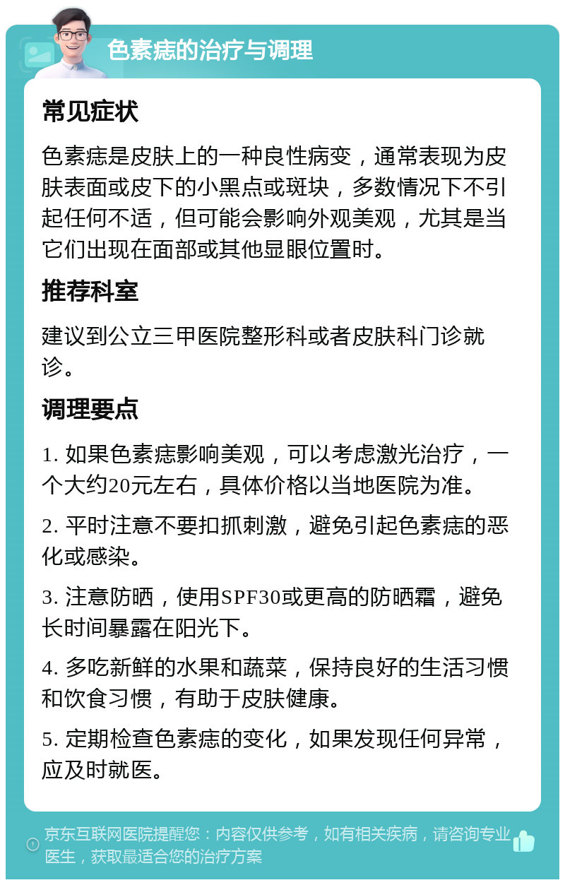 色素痣的治疗与调理 常见症状 色素痣是皮肤上的一种良性病变，通常表现为皮肤表面或皮下的小黑点或斑块，多数情况下不引起任何不适，但可能会影响外观美观，尤其是当它们出现在面部或其他显眼位置时。 推荐科室 建议到公立三甲医院整形科或者皮肤科门诊就诊。 调理要点 1. 如果色素痣影响美观，可以考虑激光治疗，一个大约20元左右，具体价格以当地医院为准。 2. 平时注意不要扣抓刺激，避免引起色素痣的恶化或感染。 3. 注意防晒，使用SPF30或更高的防晒霜，避免长时间暴露在阳光下。 4. 多吃新鲜的水果和蔬菜，保持良好的生活习惯和饮食习惯，有助于皮肤健康。 5. 定期检查色素痣的变化，如果发现任何异常，应及时就医。