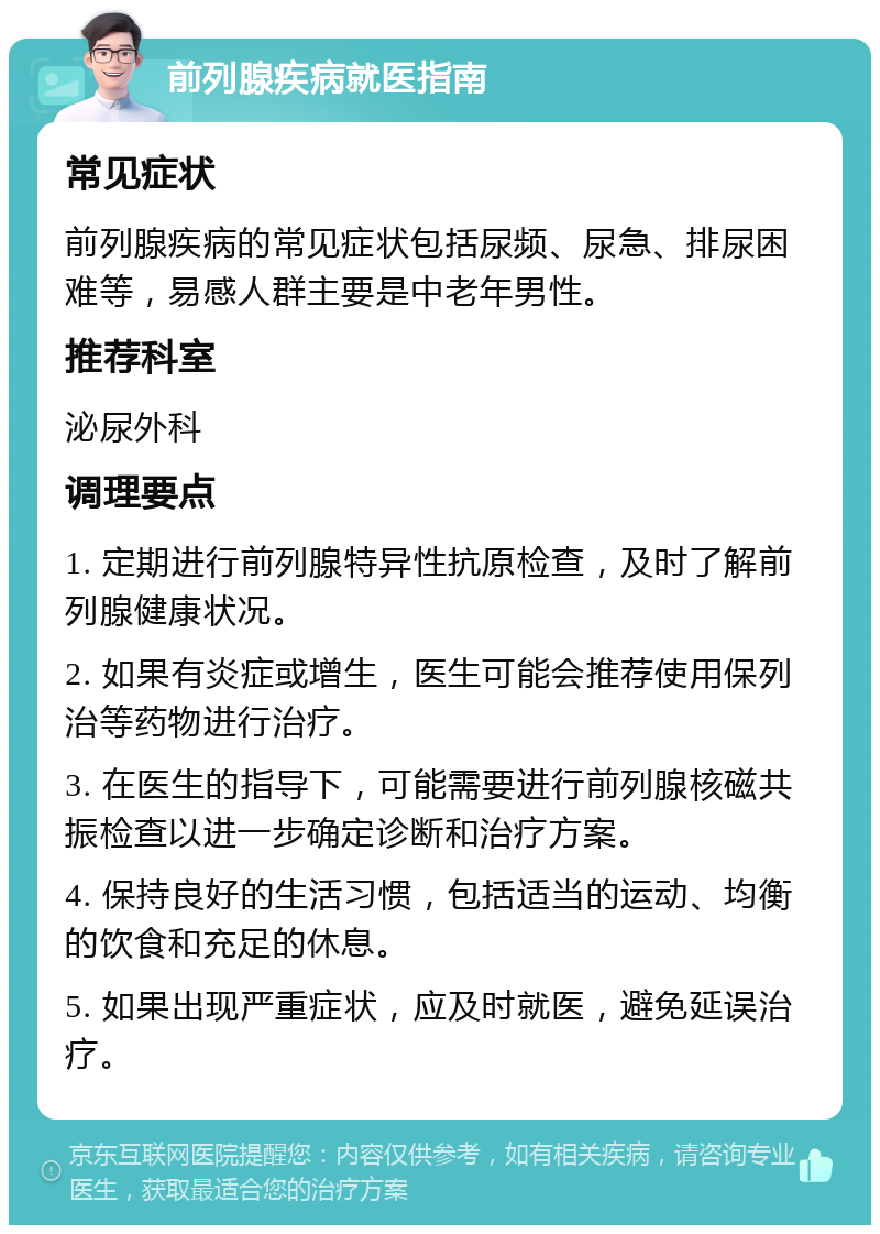 前列腺疾病就医指南 常见症状 前列腺疾病的常见症状包括尿频、尿急、排尿困难等，易感人群主要是中老年男性。 推荐科室 泌尿外科 调理要点 1. 定期进行前列腺特异性抗原检查，及时了解前列腺健康状况。 2. 如果有炎症或增生，医生可能会推荐使用保列治等药物进行治疗。 3. 在医生的指导下，可能需要进行前列腺核磁共振检查以进一步确定诊断和治疗方案。 4. 保持良好的生活习惯，包括适当的运动、均衡的饮食和充足的休息。 5. 如果出现严重症状，应及时就医，避免延误治疗。