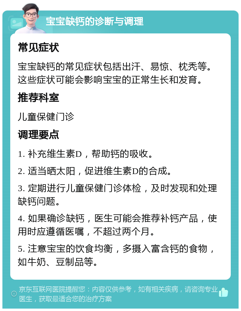 宝宝缺钙的诊断与调理 常见症状 宝宝缺钙的常见症状包括出汗、易惊、枕秃等。这些症状可能会影响宝宝的正常生长和发育。 推荐科室 儿童保健门诊 调理要点 1. 补充维生素D，帮助钙的吸收。 2. 适当晒太阳，促进维生素D的合成。 3. 定期进行儿童保健门诊体检，及时发现和处理缺钙问题。 4. 如果确诊缺钙，医生可能会推荐补钙产品，使用时应遵循医嘱，不超过两个月。 5. 注意宝宝的饮食均衡，多摄入富含钙的食物，如牛奶、豆制品等。