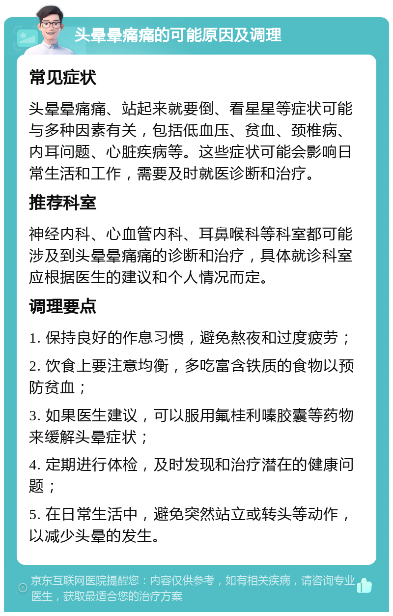 头晕晕痛痛的可能原因及调理 常见症状 头晕晕痛痛、站起来就要倒、看星星等症状可能与多种因素有关，包括低血压、贫血、颈椎病、内耳问题、心脏疾病等。这些症状可能会影响日常生活和工作，需要及时就医诊断和治疗。 推荐科室 神经内科、心血管内科、耳鼻喉科等科室都可能涉及到头晕晕痛痛的诊断和治疗，具体就诊科室应根据医生的建议和个人情况而定。 调理要点 1. 保持良好的作息习惯，避免熬夜和过度疲劳； 2. 饮食上要注意均衡，多吃富含铁质的食物以预防贫血； 3. 如果医生建议，可以服用氟桂利嗪胶囊等药物来缓解头晕症状； 4. 定期进行体检，及时发现和治疗潜在的健康问题； 5. 在日常生活中，避免突然站立或转头等动作，以减少头晕的发生。