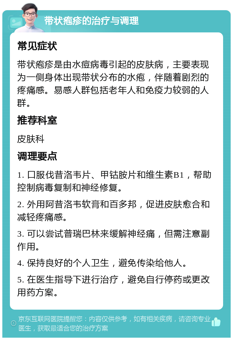 带状疱疹的治疗与调理 常见症状 带状疱疹是由水痘病毒引起的皮肤病，主要表现为一侧身体出现带状分布的水疱，伴随着剧烈的疼痛感。易感人群包括老年人和免疫力较弱的人群。 推荐科室 皮肤科 调理要点 1. 口服伐昔洛韦片、甲钴胺片和维生素B1，帮助控制病毒复制和神经修复。 2. 外用阿昔洛韦软膏和百多邦，促进皮肤愈合和减轻疼痛感。 3. 可以尝试普瑞巴林来缓解神经痛，但需注意副作用。 4. 保持良好的个人卫生，避免传染给他人。 5. 在医生指导下进行治疗，避免自行停药或更改用药方案。