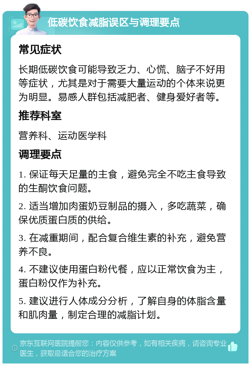 低碳饮食减脂误区与调理要点 常见症状 长期低碳饮食可能导致乏力、心慌、脑子不好用等症状，尤其是对于需要大量运动的个体来说更为明显。易感人群包括减肥者、健身爱好者等。 推荐科室 营养科、运动医学科 调理要点 1. 保证每天足量的主食，避免完全不吃主食导致的生酮饮食问题。 2. 适当增加肉蛋奶豆制品的摄入，多吃蔬菜，确保优质蛋白质的供给。 3. 在减重期间，配合复合维生素的补充，避免营养不良。 4. 不建议使用蛋白粉代餐，应以正常饮食为主，蛋白粉仅作为补充。 5. 建议进行人体成分分析，了解自身的体脂含量和肌肉量，制定合理的减脂计划。