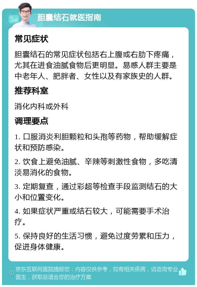 胆囊结石就医指南 常见症状 胆囊结石的常见症状包括右上腹或右肋下疼痛，尤其在进食油腻食物后更明显。易感人群主要是中老年人、肥胖者、女性以及有家族史的人群。 推荐科室 消化内科或外科 调理要点 1. 口服消炎利胆颗粒和头孢等药物，帮助缓解症状和预防感染。 2. 饮食上避免油腻、辛辣等刺激性食物，多吃清淡易消化的食物。 3. 定期复查，通过彩超等检查手段监测结石的大小和位置变化。 4. 如果症状严重或结石较大，可能需要手术治疗。 5. 保持良好的生活习惯，避免过度劳累和压力，促进身体健康。