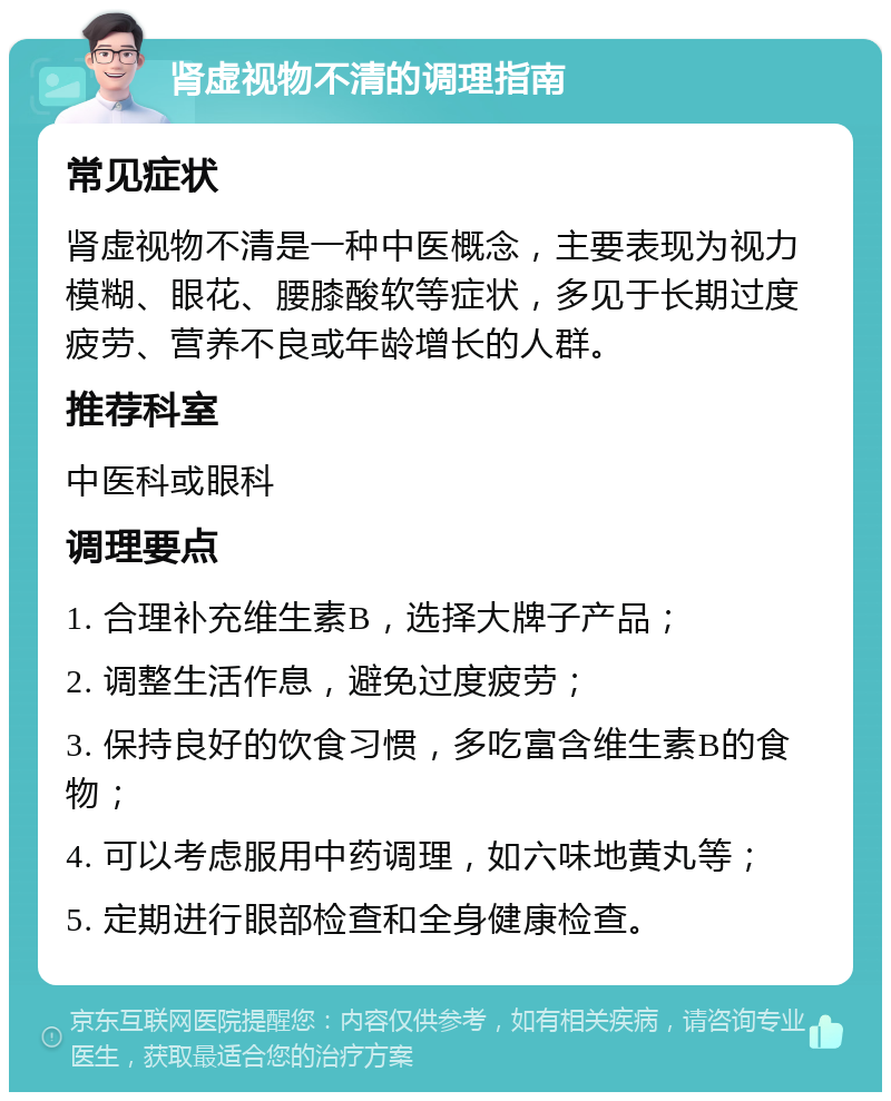 肾虚视物不清的调理指南 常见症状 肾虚视物不清是一种中医概念，主要表现为视力模糊、眼花、腰膝酸软等症状，多见于长期过度疲劳、营养不良或年龄增长的人群。 推荐科室 中医科或眼科 调理要点 1. 合理补充维生素B，选择大牌子产品； 2. 调整生活作息，避免过度疲劳； 3. 保持良好的饮食习惯，多吃富含维生素B的食物； 4. 可以考虑服用中药调理，如六味地黄丸等； 5. 定期进行眼部检查和全身健康检查。