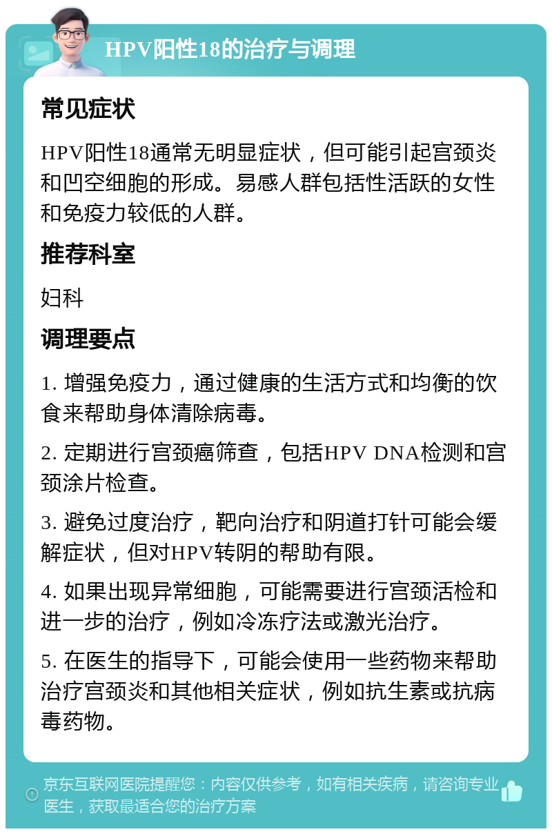 HPV阳性18的治疗与调理 常见症状 HPV阳性18通常无明显症状，但可能引起宫颈炎和凹空细胞的形成。易感人群包括性活跃的女性和免疫力较低的人群。 推荐科室 妇科 调理要点 1. 增强免疫力，通过健康的生活方式和均衡的饮食来帮助身体清除病毒。 2. 定期进行宫颈癌筛查，包括HPV DNA检测和宫颈涂片检查。 3. 避免过度治疗，靶向治疗和阴道打针可能会缓解症状，但对HPV转阴的帮助有限。 4. 如果出现异常细胞，可能需要进行宫颈活检和进一步的治疗，例如冷冻疗法或激光治疗。 5. 在医生的指导下，可能会使用一些药物来帮助治疗宫颈炎和其他相关症状，例如抗生素或抗病毒药物。