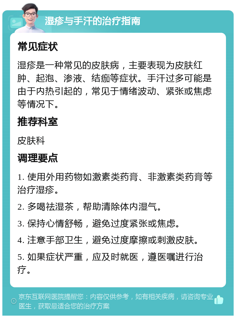 湿疹与手汗的治疗指南 常见症状 湿疹是一种常见的皮肤病，主要表现为皮肤红肿、起泡、渗液、结痂等症状。手汗过多可能是由于内热引起的，常见于情绪波动、紧张或焦虑等情况下。 推荐科室 皮肤科 调理要点 1. 使用外用药物如激素类药膏、非激素类药膏等治疗湿疹。 2. 多喝祛湿茶，帮助清除体内湿气。 3. 保持心情舒畅，避免过度紧张或焦虑。 4. 注意手部卫生，避免过度摩擦或刺激皮肤。 5. 如果症状严重，应及时就医，遵医嘱进行治疗。