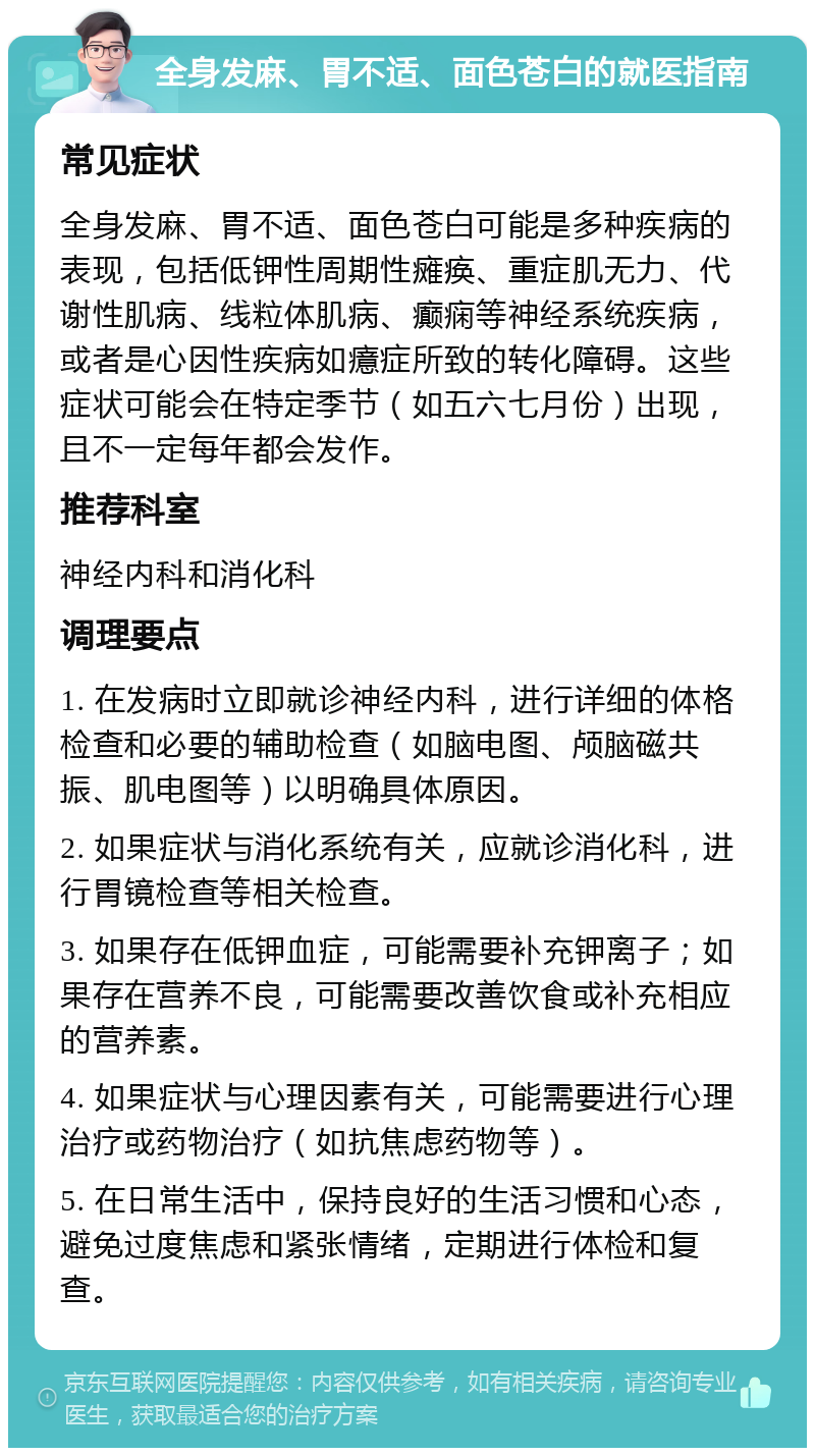 全身发麻、胃不适、面色苍白的就医指南 常见症状 全身发麻、胃不适、面色苍白可能是多种疾病的表现，包括低钾性周期性瘫痪、重症肌无力、代谢性肌病、线粒体肌病、癫痫等神经系统疾病，或者是心因性疾病如癔症所致的转化障碍。这些症状可能会在特定季节（如五六七月份）出现，且不一定每年都会发作。 推荐科室 神经内科和消化科 调理要点 1. 在发病时立即就诊神经内科，进行详细的体格检查和必要的辅助检查（如脑电图、颅脑磁共振、肌电图等）以明确具体原因。 2. 如果症状与消化系统有关，应就诊消化科，进行胃镜检查等相关检查。 3. 如果存在低钾血症，可能需要补充钾离子；如果存在营养不良，可能需要改善饮食或补充相应的营养素。 4. 如果症状与心理因素有关，可能需要进行心理治疗或药物治疗（如抗焦虑药物等）。 5. 在日常生活中，保持良好的生活习惯和心态，避免过度焦虑和紧张情绪，定期进行体检和复查。