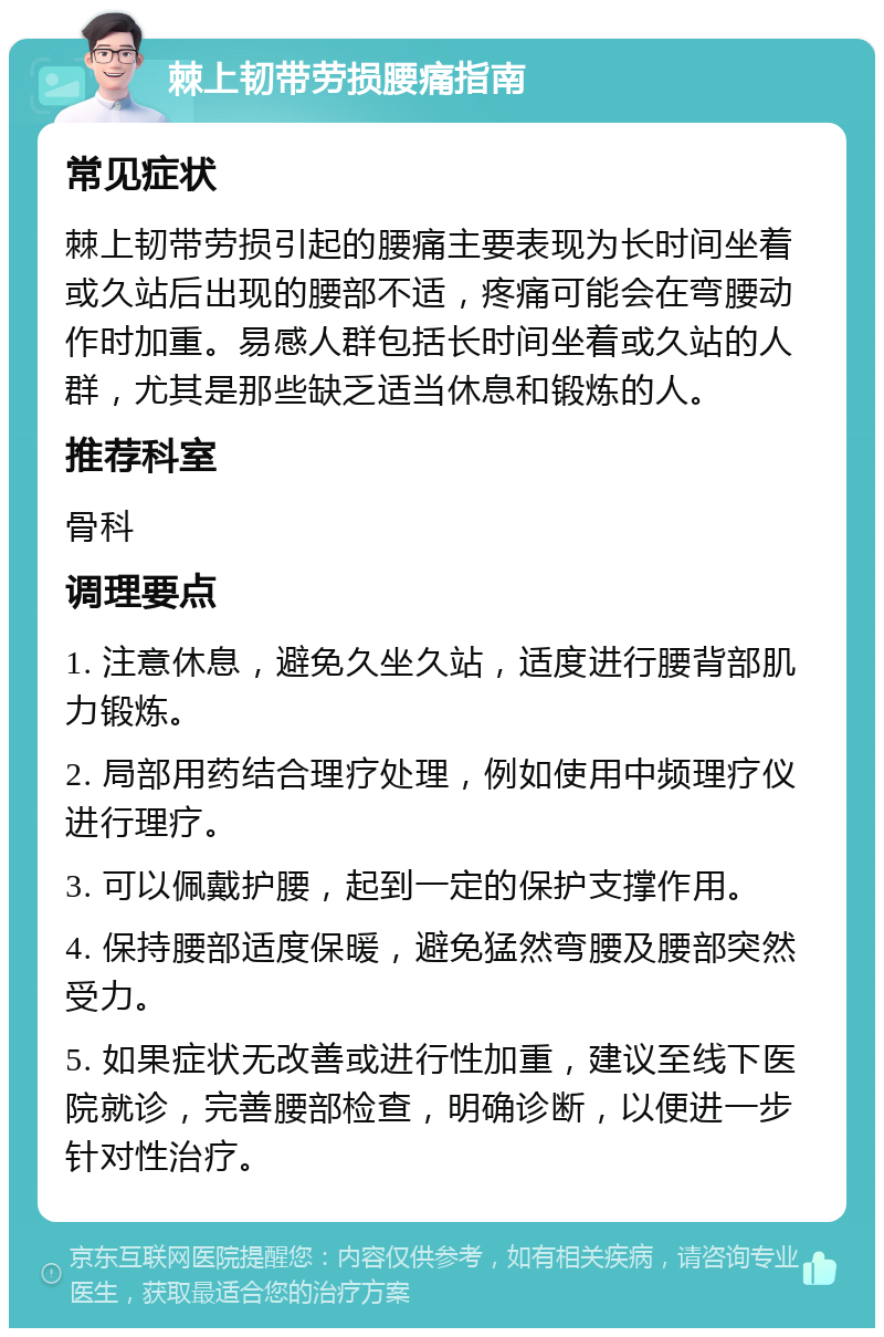 棘上韧带劳损腰痛指南 常见症状 棘上韧带劳损引起的腰痛主要表现为长时间坐着或久站后出现的腰部不适，疼痛可能会在弯腰动作时加重。易感人群包括长时间坐着或久站的人群，尤其是那些缺乏适当休息和锻炼的人。 推荐科室 骨科 调理要点 1. 注意休息，避免久坐久站，适度进行腰背部肌力锻炼。 2. 局部用药结合理疗处理，例如使用中频理疗仪进行理疗。 3. 可以佩戴护腰，起到一定的保护支撑作用。 4. 保持腰部适度保暖，避免猛然弯腰及腰部突然受力。 5. 如果症状无改善或进行性加重，建议至线下医院就诊，完善腰部检查，明确诊断，以便进一步针对性治疗。