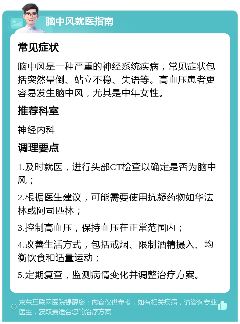 脑中风就医指南 常见症状 脑中风是一种严重的神经系统疾病，常见症状包括突然晕倒、站立不稳、失语等。高血压患者更容易发生脑中风，尤其是中年女性。 推荐科室 神经内科 调理要点 1.及时就医，进行头部CT检查以确定是否为脑中风； 2.根据医生建议，可能需要使用抗凝药物如华法林或阿司匹林； 3.控制高血压，保持血压在正常范围内； 4.改善生活方式，包括戒烟、限制酒精摄入、均衡饮食和适量运动； 5.定期复查，监测病情变化并调整治疗方案。