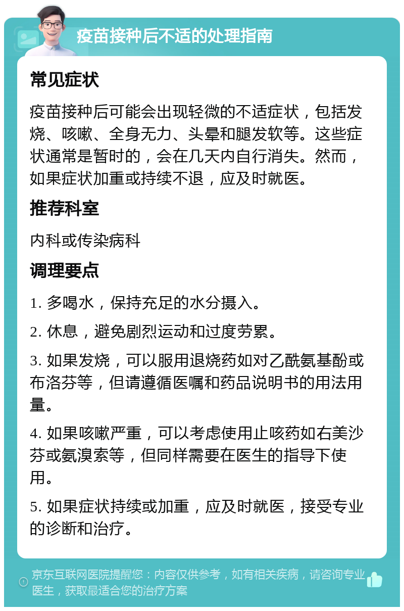 疫苗接种后不适的处理指南 常见症状 疫苗接种后可能会出现轻微的不适症状，包括发烧、咳嗽、全身无力、头晕和腿发软等。这些症状通常是暂时的，会在几天内自行消失。然而，如果症状加重或持续不退，应及时就医。 推荐科室 内科或传染病科 调理要点 1. 多喝水，保持充足的水分摄入。 2. 休息，避免剧烈运动和过度劳累。 3. 如果发烧，可以服用退烧药如对乙酰氨基酚或布洛芬等，但请遵循医嘱和药品说明书的用法用量。 4. 如果咳嗽严重，可以考虑使用止咳药如右美沙芬或氨溴索等，但同样需要在医生的指导下使用。 5. 如果症状持续或加重，应及时就医，接受专业的诊断和治疗。