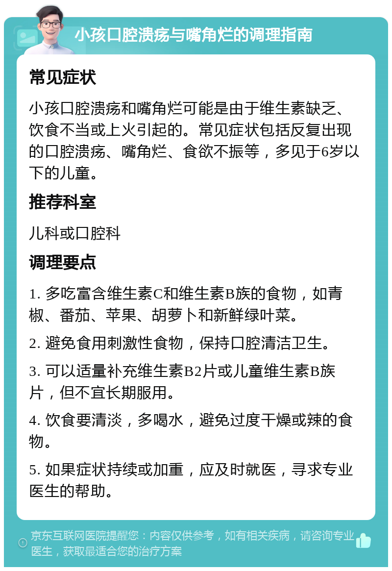 小孩口腔溃疡与嘴角烂的调理指南 常见症状 小孩口腔溃疡和嘴角烂可能是由于维生素缺乏、饮食不当或上火引起的。常见症状包括反复出现的口腔溃疡、嘴角烂、食欲不振等，多见于6岁以下的儿童。 推荐科室 儿科或口腔科 调理要点 1. 多吃富含维生素C和维生素B族的食物，如青椒、番茄、苹果、胡萝卜和新鲜绿叶菜。 2. 避免食用刺激性食物，保持口腔清洁卫生。 3. 可以适量补充维生素B2片或儿童维生素B族片，但不宜长期服用。 4. 饮食要清淡，多喝水，避免过度干燥或辣的食物。 5. 如果症状持续或加重，应及时就医，寻求专业医生的帮助。